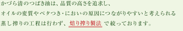 かづら清のつばき油は、品質の高さを追求し、オイルの変質やベタつき・においの原因につながりやすいと考えられる蒸し搾りの工程は行わず、焙り搾り製法で絞っております。