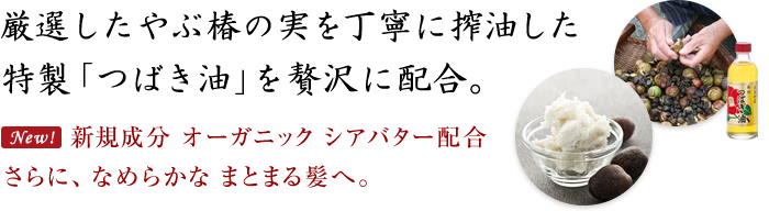 厳選したやぶ椿の実を丁寧に搾油した特製「つばき油」を贅沢に配合。新規成分 オーガニック シアバター配合 さらに、なめらかなまとまる髪へ